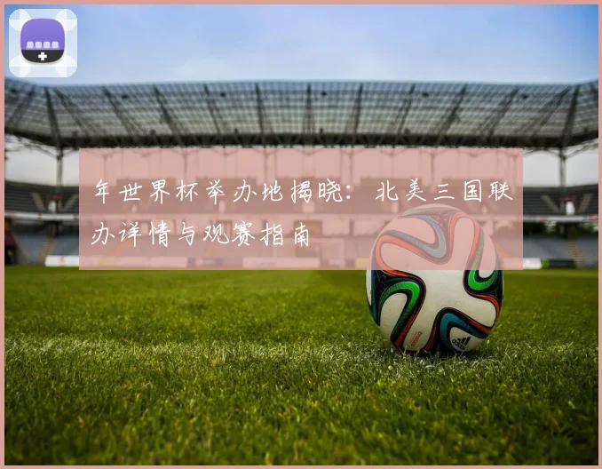 年世界杯举办地揭晓：北美三国联办详情与观赛指南