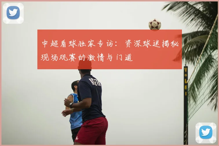 中超看球独家专访：资深球迷揭秘现场观赛的激情与门道