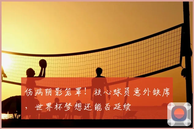 伤病阴影笼罩！核心球员意外缺席，世界杯梦想还能否延续