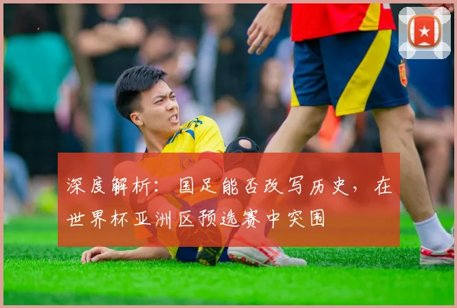 深度解析：国足能否改写历史，在世界杯亚洲区预选赛中突围