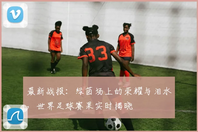 最新战报：绿茵场上的荣耀与泪水，世界足球赛果实时揭晓