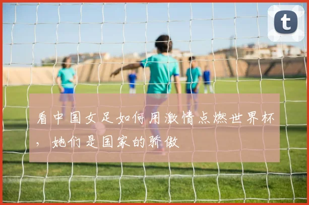 看中国女足如何用激情点燃世界杯，她们是国家的骄傲