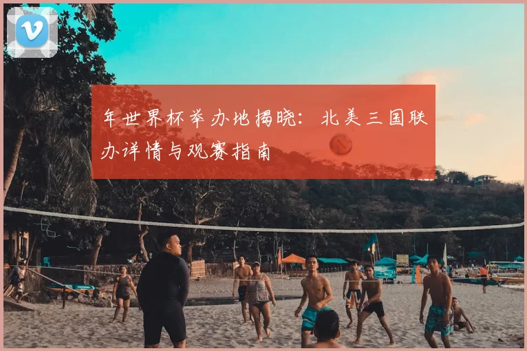 年世界杯举办地揭晓：北美三国联办详情与观赛指南