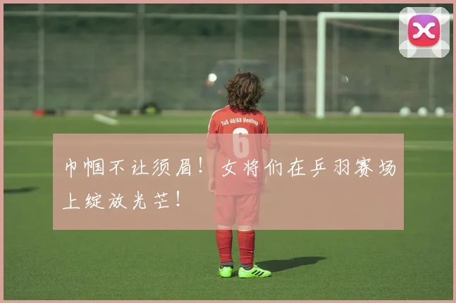 巾帼不让须眉！女将们在乒羽赛场上绽放光芒！