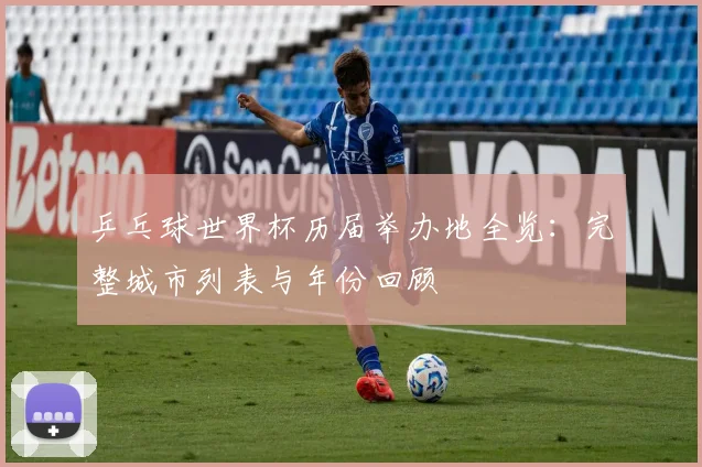 乒乓球世界杯历届举办地全览：完整城市列表与年份回顾