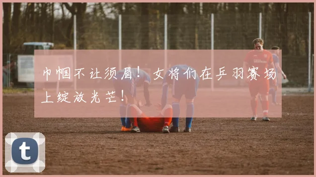 巾帼不让须眉！女将们在乒羽赛场上绽放光芒！