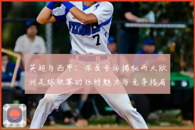 英超与西甲：深度专访揭秘两大欧洲足球联赛的独特魅力与竞争格局