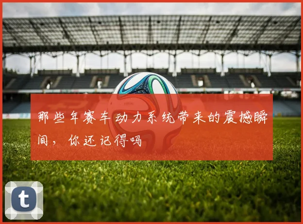 那些年赛车动力系统带来的震撼瞬间，你还记得吗