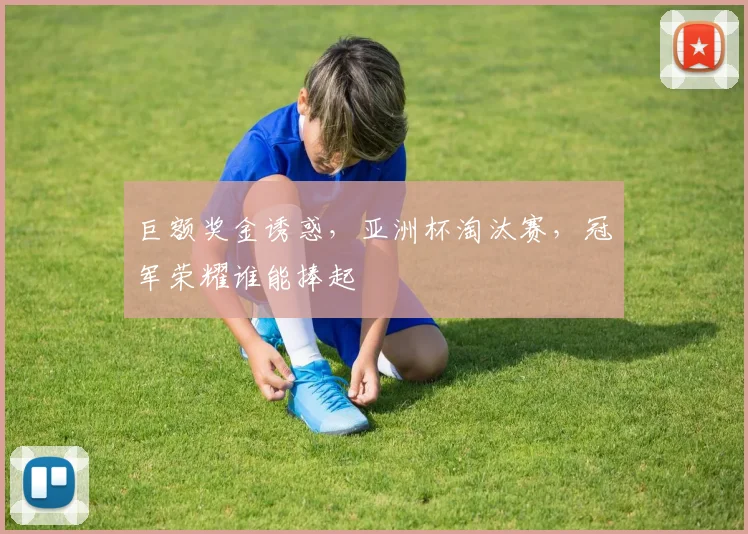 巨额奖金诱惑，亚洲杯淘汰赛，冠军荣耀谁能捧起